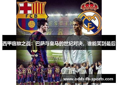 西甲宿敌之战：巴萨与皇马的世纪对决，谁能笑到最后