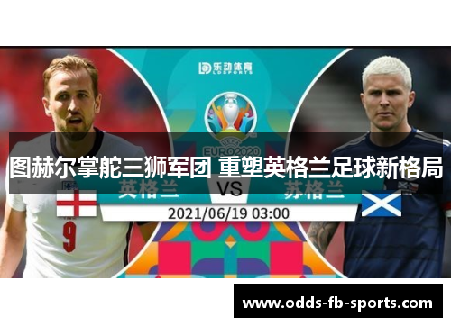 图赫尔掌舵三狮军团 重塑英格兰足球新格局 图赫尔掌舵三狮军团 重塑英格兰足球新格局