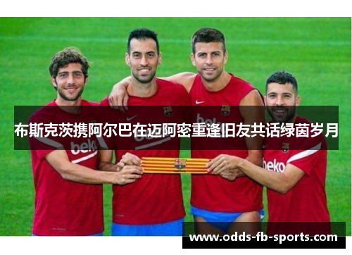 布斯克茨携阿尔巴在迈阿密重逢旧友共话绿茵岁月 布斯克茨携阿尔巴在迈阿密重逢旧友共话绿茵岁月