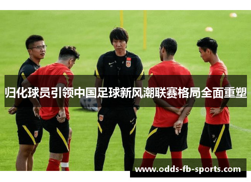 归化球员引领中国足球新风潮联赛格局全面重塑 归化球员引领中国足球新风潮联赛格局全面重塑