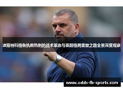 波斯特科格鲁执教热刺的战术革命与英超格局重塑之路全景深度观察 波斯特科格鲁执教热刺的战术革命与英超格局重塑之路全景深度观察