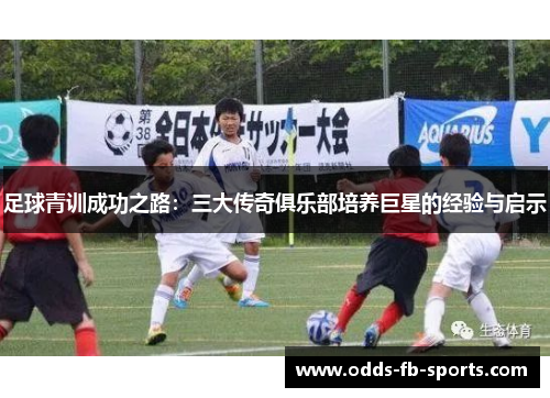 足球青训成功之路:三大传奇俱乐部培养巨星的经验与启示 足球青训成功之路:三大传奇俱乐部培养巨星的经验与启示